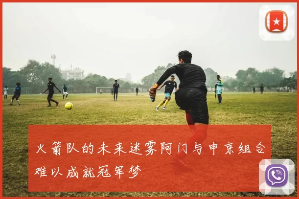 火箭队的未来迷雾阿门与申京组合难以成就冠军梦