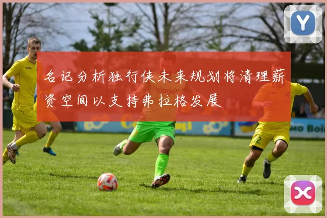 名记分析独行侠未来规划将清理薪资空间以支持弗拉格发展