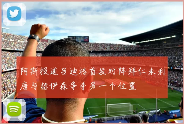 阿斯报道吕迪格首发对阵拜仁米利唐与赫伊森争夺另一个位置