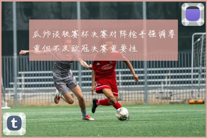 瓜帅谈联赛杯决赛对阵枪手强调尊重但不及欧冠决赛重要性