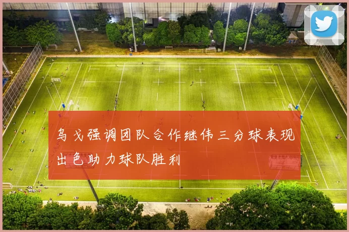乌戈强调团队合作继伟三分球表现出色助力球队胜利