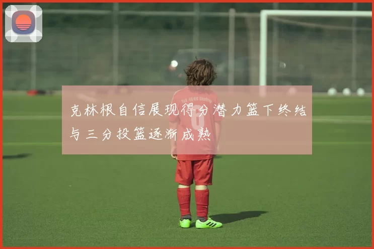 克林根自信展现得分潜力篮下终结与三分投篮逐渐成熟