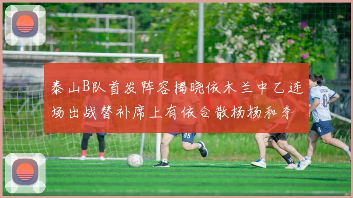 泰山B队首发阵容揭晓依木兰中乙连场出战替补席上有依合散杨杨和李钧鹏