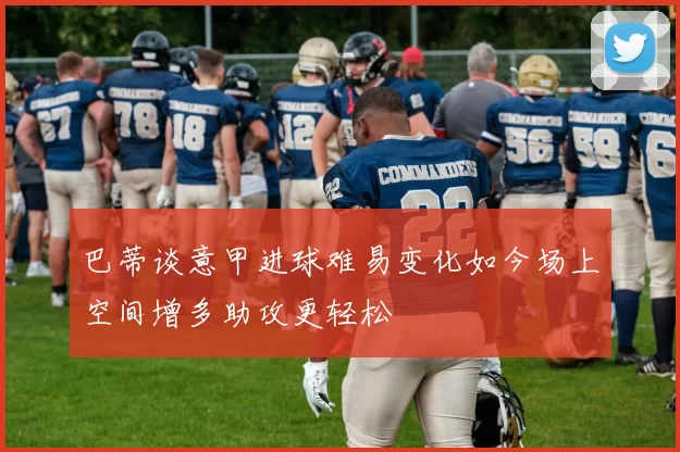 巴蒂谈意甲进球难易变化如今场上空间增多助攻更轻松