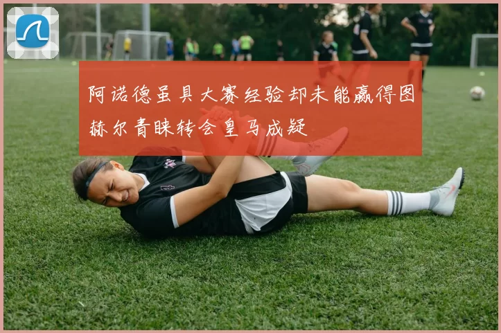 阿诺德虽具大赛经验却未能赢得图赫尔青睐转会皇马成疑