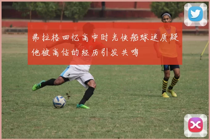 弗拉格回忆高中时光快船球迷质疑他被高估的经历引发共鸣