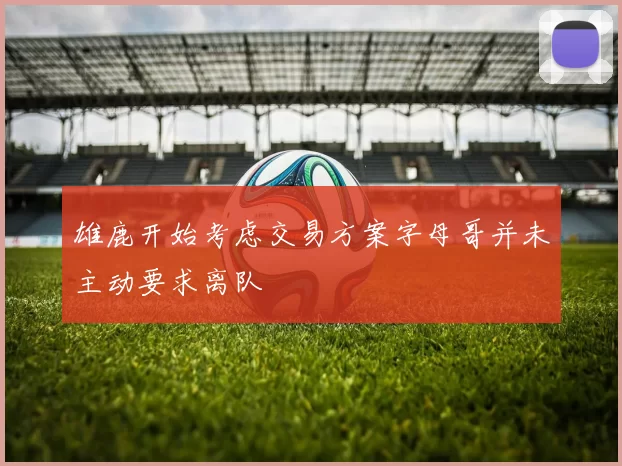 雄鹿开始考虑交易方案字母哥并未主动要求离队