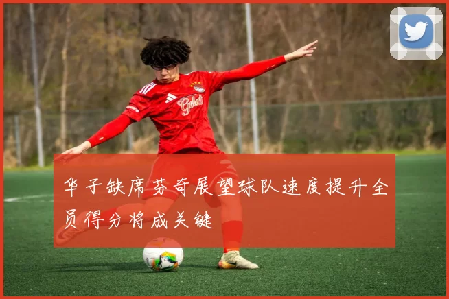 华子缺席芬奇展望球队速度提升全员得分将成关键