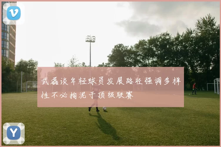 武磊谈年轻球员发展路径强调多样性不必拘泥于顶级联赛
