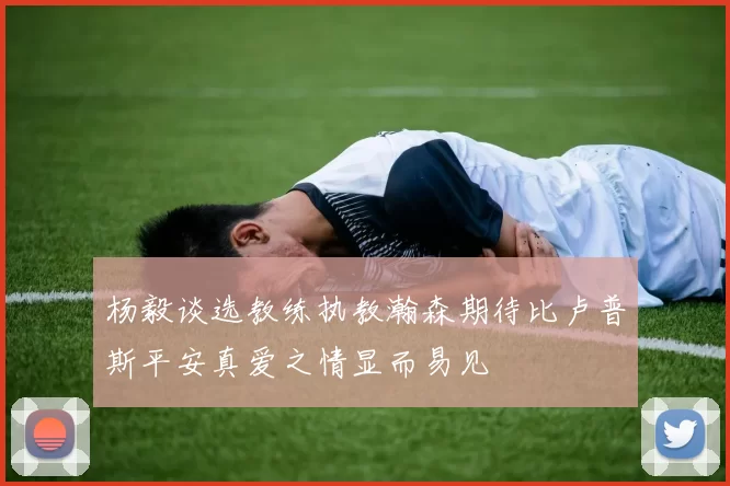 杨毅谈选教练执教瀚森期待比卢普斯平安真爱之情显而易见