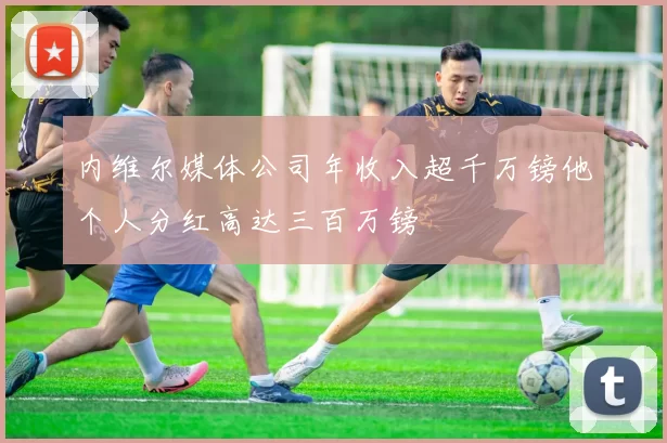 内维尔媒体公司年收入超千万镑他个人分红高达三百万镑