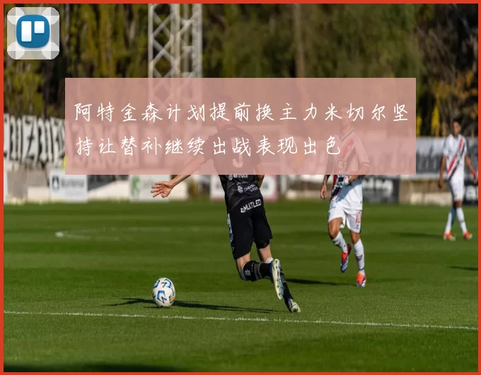 阿特金森计划提前换主力米切尔坚持让替补继续出战表现出色