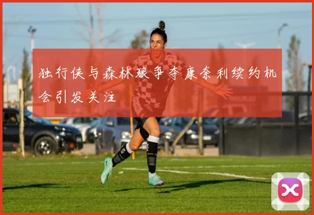 独行侠与森林狼争夺康奈利续约机会引发关注