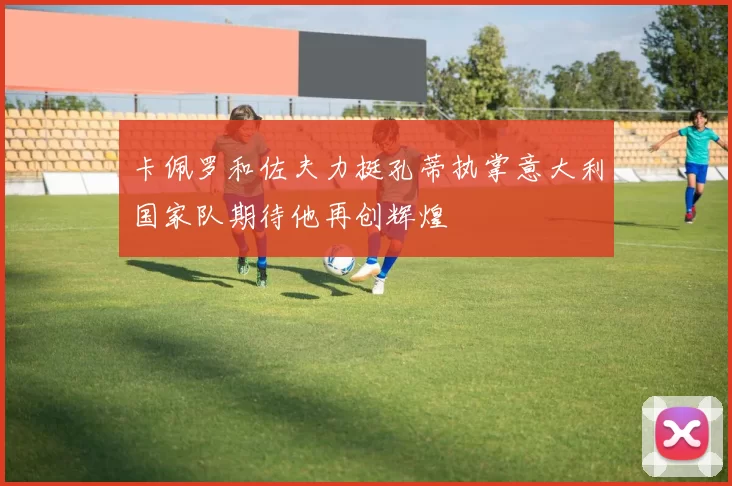 卡佩罗和佐夫力挺孔蒂执掌意大利国家队期待他再创辉煌