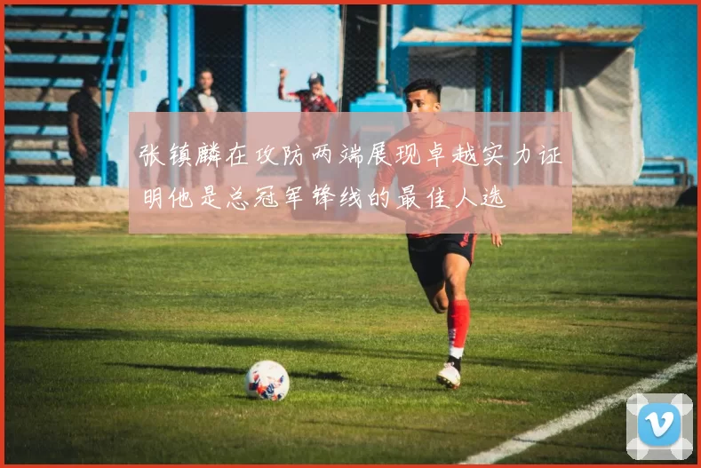 张镇麟在攻防两端展现卓越实力证明他是总冠军锋线的最佳人选