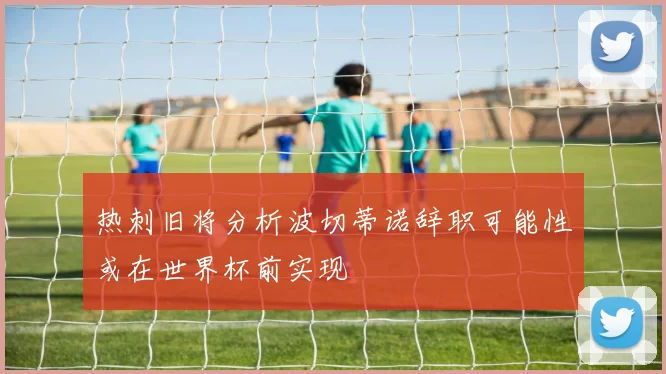 热刺旧将分析波切蒂诺辞职可能性或在世界杯前实现